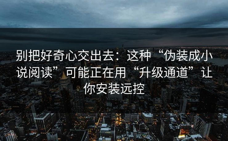 别把好奇心交出去：这种“伪装成小说阅读”可能正在用“升级通道”让你安装远控