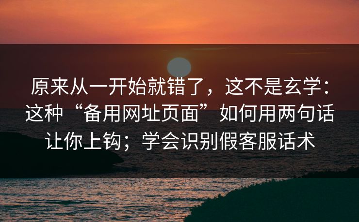 原来从一开始就错了，这不是玄学：这种“备用网址页面”如何用两句话让你上钩；学会识别假客服话术