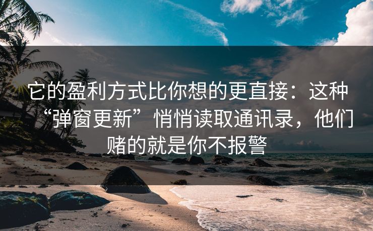 它的盈利方式比你想的更直接：这种“弹窗更新”悄悄读取通讯录，他们赌的就是你不报警