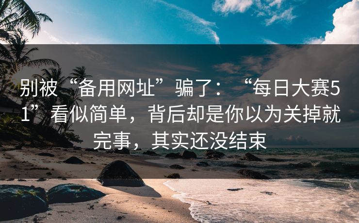 别被“备用网址”骗了：“每日大赛51”看似简单，背后却是你以为关掉就完事，其实还没结束