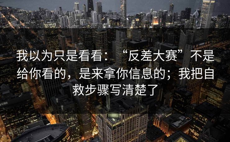 我以为只是看看：“反差大赛”不是给你看的，是来拿你信息的；我把自救步骤写清楚了
