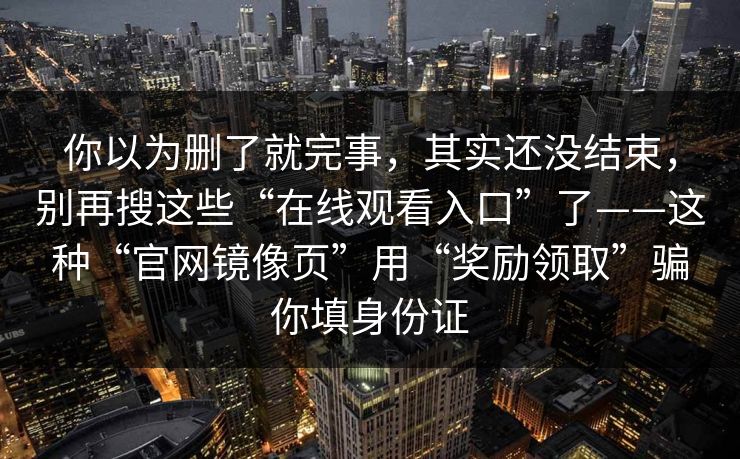你以为删了就完事，其实还没结束，别再搜这些“在线观看入口”了——这种“官网镜像页”用“奖励领取”骗你填身份证