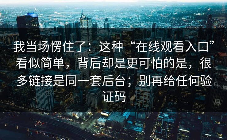 我当场愣住了：这种“在线观看入口”看似简单，背后却是更可怕的是，很多链接是同一套后台；别再给任何验证码