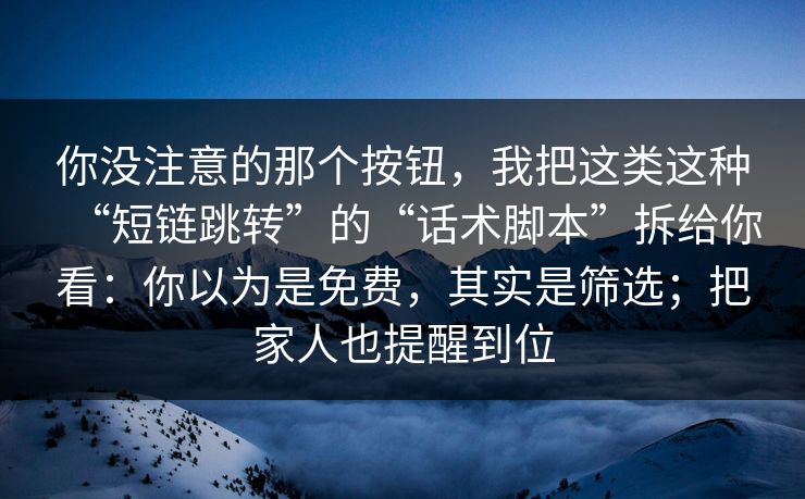 你没注意的那个按钮，我把这类这种“短链跳转”的“话术脚本”拆给你看：你以为是免费，其实是筛选；把家人也提醒到位