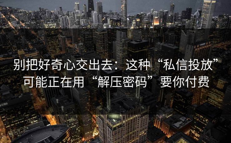 别把好奇心交出去：这种“私信投放”可能正在用“解压密码”要你付费