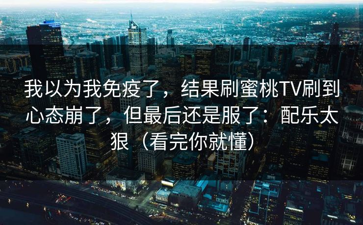 我以为我免疫了，结果刷蜜桃TV刷到心态崩了，但最后还是服了：配乐太狠（看完你就懂）