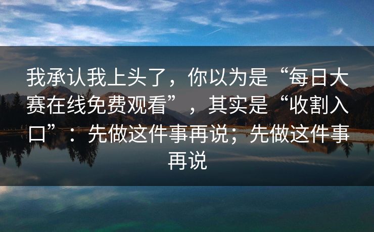 我承认我上头了，你以为是“每日大赛在线免费观看”，其实是“收割入口”：先做这件事再说；先做这件事再说