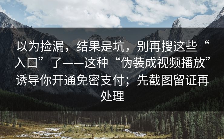 以为捡漏，结果是坑，别再搜这些“入口”了——这种“伪装成视频播放”诱导你开通免密支付；先截图留证再处理