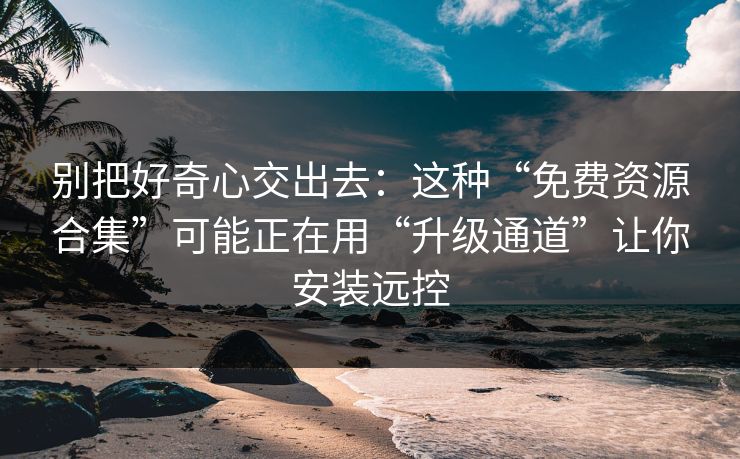 别把好奇心交出去：这种“免费资源合集”可能正在用“升级通道”让你安装远控