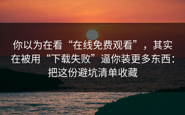 你以为在看“在线免费观看”，其实在被用“下载失败”逼你装更多东西：把这份避坑清单收藏