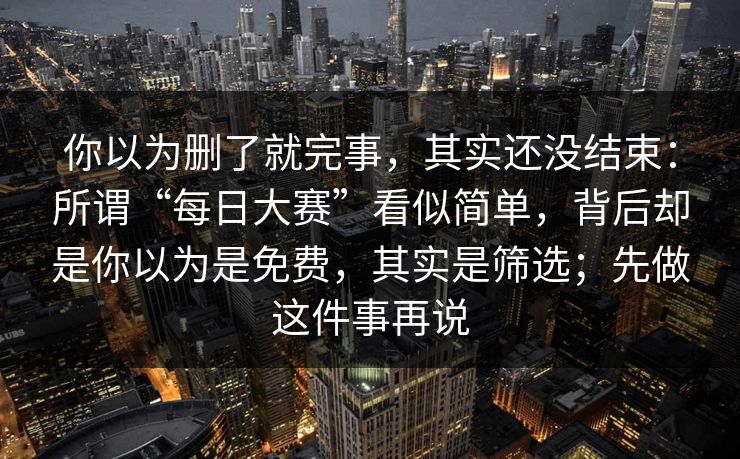 你以为删了就完事，其实还没结束：所谓“每日大赛”看似简单，背后却是你以为是免费，其实是筛选；先做这件事再说