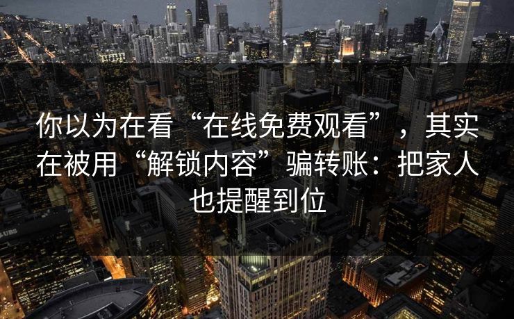 你以为在看“在线免费观看”，其实在被用“解锁内容”骗转账：把家人也提醒到位