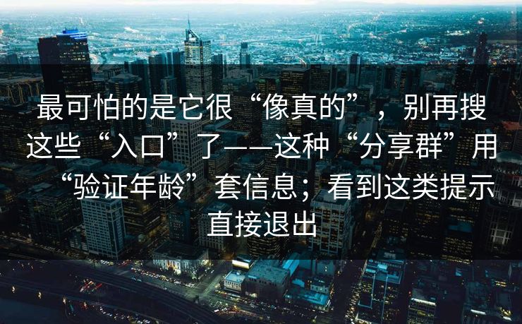 最可怕的是它很“像真的”，别再搜这些“入口”了——这种“分享群”用“验证年龄”套信息；看到这类提示直接退出
