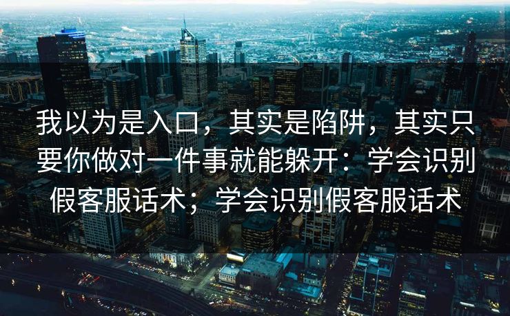 我以为是入口，其实是陷阱，其实只要你做对一件事就能躲开：学会识别假客服话术；学会识别假客服话术