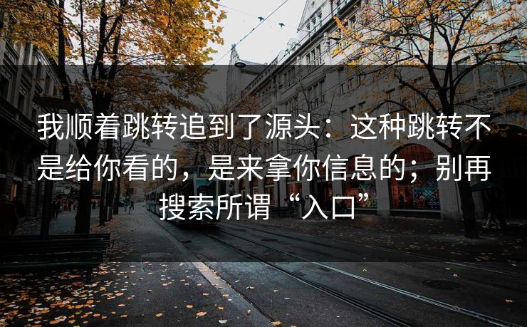 我顺着跳转追到了源头：这种跳转不是给你看的，是来拿你信息的；别再搜索所谓“入口”