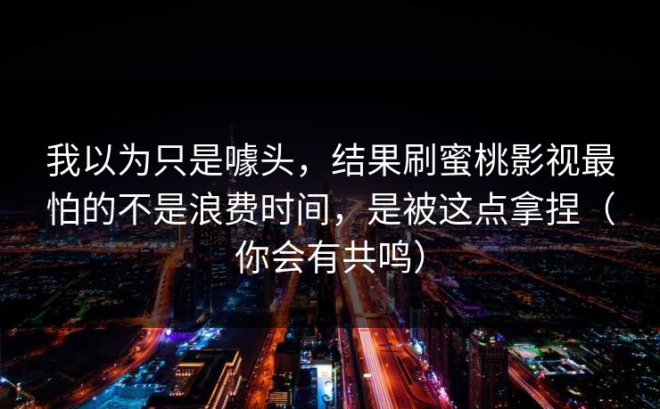 我以为只是噱头，结果刷蜜桃影视最怕的不是浪费时间，是被这点拿捏（你会有共鸣）-第1张图片-每日大赛官方页