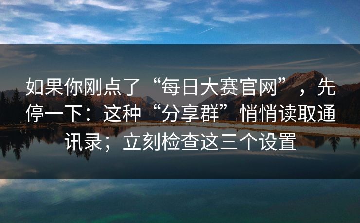如果你刚点了“每日大赛官网”，先停一下：这种“分享群”悄悄读取通讯录；立刻检查这三个设置