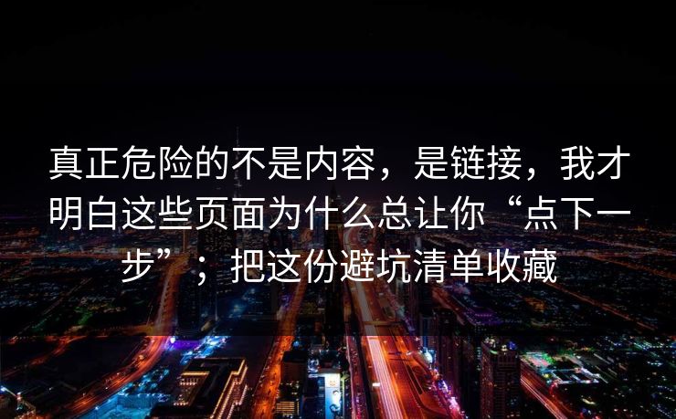 真正危险的不是内容，是链接，我才明白这些页面为什么总让你“点下一步”；把这份避坑清单收藏
