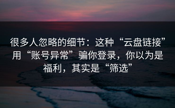 很多人忽略的细节：这种“云盘链接”用“账号异常”骗你登录，你以为是福利，其实是“筛选”