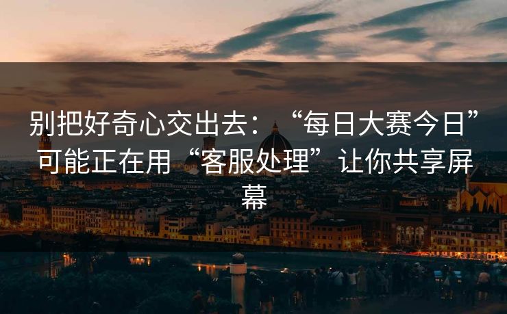 别把好奇心交出去：“每日大赛今日”可能正在用“客服处理”让你共享屏幕