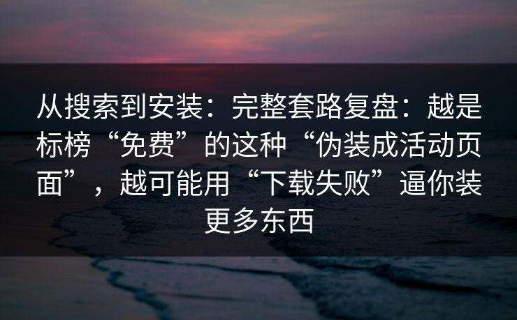 从搜索到安装：完整套路复盘：越是标榜“免费”的这种“伪装成活动页面”，越可能用“下载失败”逼你装更多东西