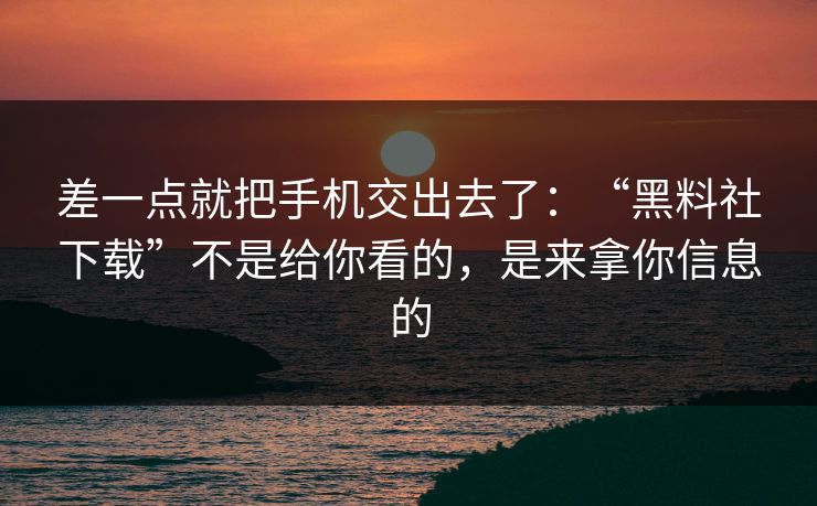差一点就把手机交出去了：“黑料社下载”不是给你看的，是来拿你信息的
