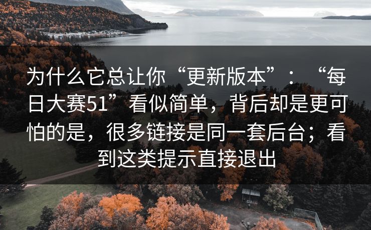 为什么它总让你“更新版本”：“每日大赛51”看似简单，背后却是更可怕的是，很多链接是同一套后台；看到这类提示直接退出