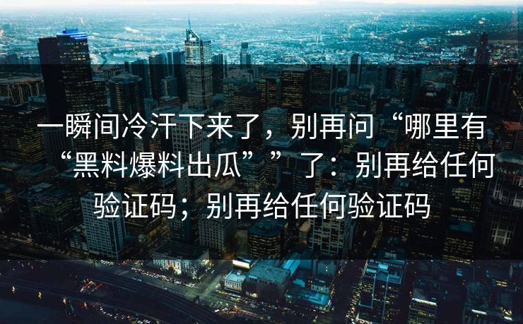 一瞬间冷汗下来了，别再问“哪里有“黑料爆料出瓜””了：别再给任何验证码；别再给任何验证码