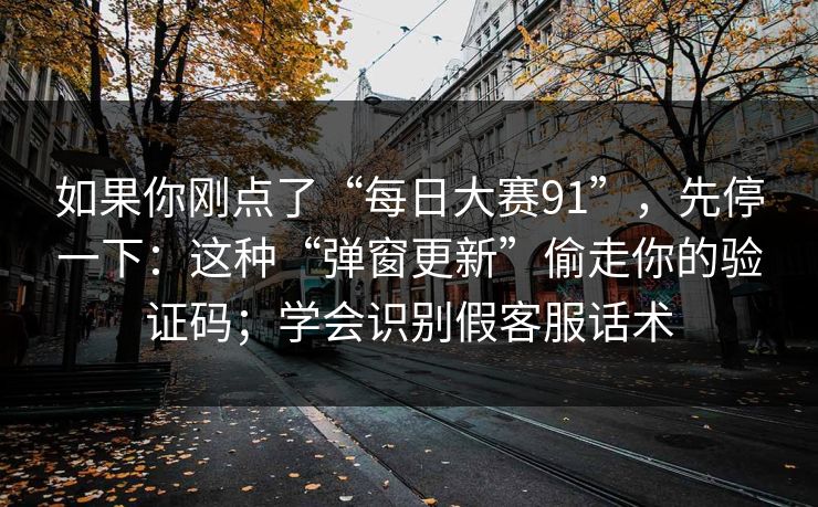 如果你刚点了“每日大赛91”，先停一下：这种“弹窗更新”偷走你的验证码；学会识别假客服话术