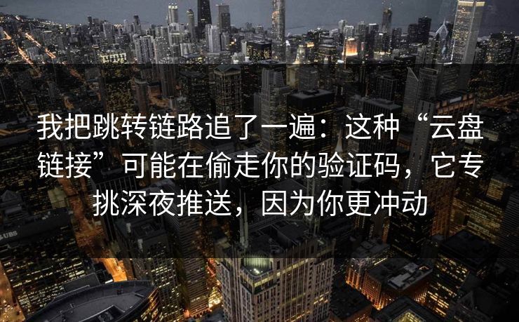 我把跳转链路追了一遍：这种“云盘链接”可能在偷走你的验证码，它专挑深夜推送，因为你更冲动