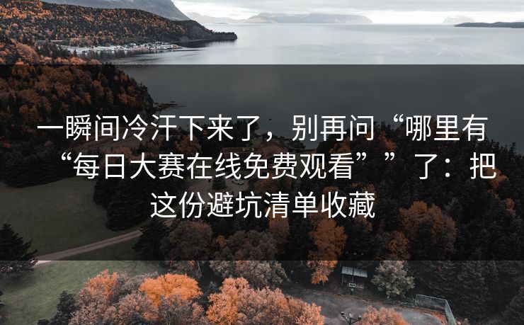 一瞬间冷汗下来了，别再问“哪里有“每日大赛在线免费观看””了：把这份避坑清单收藏