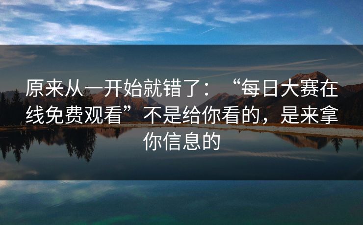 原来从一开始就错了：“每日大赛在线免费观看”不是给你看的，是来拿你信息的