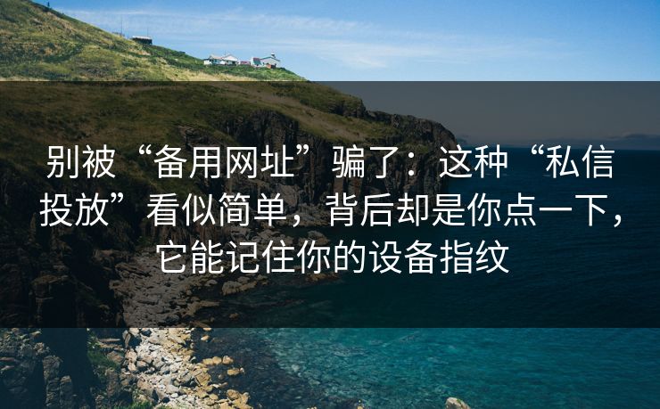 别被“备用网址”骗了：这种“私信投放”看似简单，背后却是你点一下，它能记住你的设备指纹