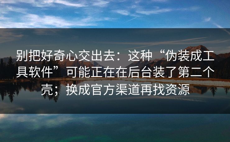别把好奇心交出去：这种“伪装成工具软件”可能正在在后台装了第二个壳；换成官方渠道再找资源