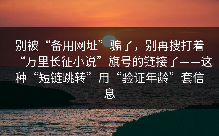 别被“备用网址”骗了，别再搜打着“万里长征小说”旗号的链接了——这种“短链跳转”用“验证年龄”套信息