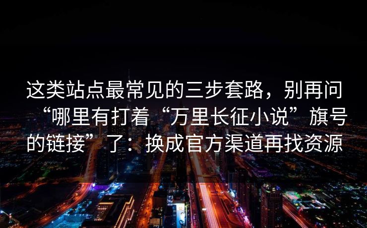 这类站点最常见的三步套路，别再问“哪里有打着“万里长征小说”旗号的链接”了：换成官方渠道再找资源