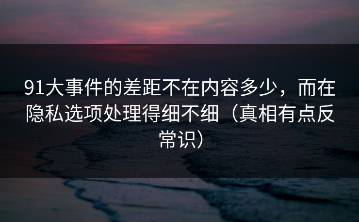 91大事件的差距不在内容多少，而在隐私选项处理得细不细（真相有点反常识）-第1张图片-每日大赛官方页