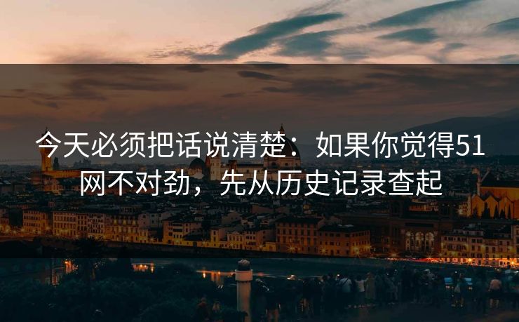 今天必须把话说清楚：如果你觉得51网不对劲，先从历史记录查起