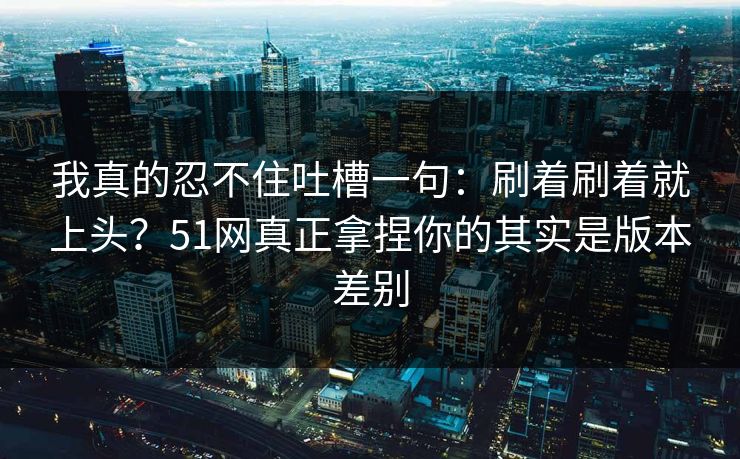 我真的忍不住吐槽一句：刷着刷着就上头？51网真正拿捏你的其实是版本差别