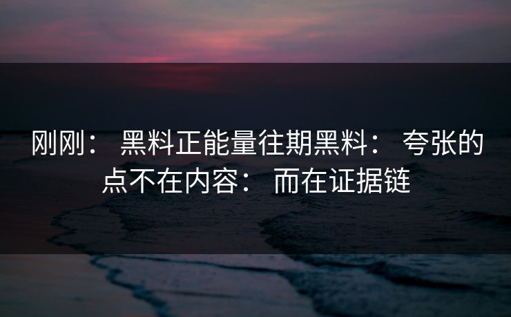 刚刚： 黑料正能量往期黑料： 夸张的点不在内容： 而在证据链